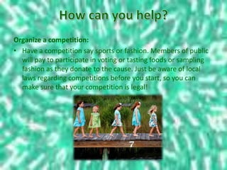 Organize a competition:
• Have a competition say sports or fashion. Members of public
will pay to participate in voting or tasting foods or sampling
fashion as they donate to the cause. Just be aware of local
laws regarding competitions before you start, so you can
make sure that your competition is legal!
 