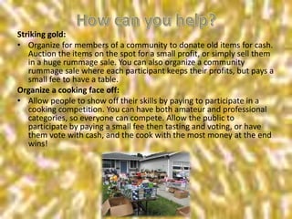 Striking gold:
• Organize for members of a community to donate old items for cash.
Auction the items on the spot for a small profit, or simply sell them
in a huge rummage sale. You can also organize a community
rummage sale where each participant keeps their profits, but pays a
small fee to have a table.
Organize a cooking face off:
• Allow people to show off their skills by paying to participate in a
cooking competition. You can have both amateur and professional
categories, so everyone can compete. Allow the public to
participate by paying a small fee then tasting and voting, or have
them vote with cash, and the cook with the most money at the end
wins!
 