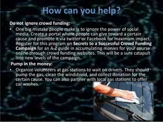 Do not ignore crowd funding:
• One big mistake people make is to ignore the power of social
media. Create a portal where people can give toward a certain
cause and promote it via twitter or Facebook for maximum impact.
Register for this program on Secrets to a Successful Crowd Funding
Campaign for an A-Z guide in accumulating monies for your course
online through crowd funding websites. This will be a sure catapult
into new levels of the campaign.
Pump in the money:
• Organize volunteers at gas stations to wait on drivers. They should
pump the gas, clean the windshield, and collect donation for the
certain cause. You can also partner with local gas stations to offer
car washes.
 
