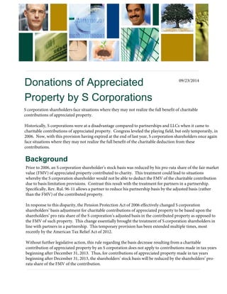 Donations of Appreciated 
Property by S Corporations 
Background 
Prior to 2006, an S corporation shareholder’s stock basis was reduced by his pro-rata share of the fair market 
value (FMV) of appreciated property contributed to charity. This treatment could lead to situations 
whereby the S corporation shareholder would not be able to deduct the FMV of the charitable contribution 
due to basis limitation provisions. Contrast this result with the treatment for partners in a partnership. 
Specifically, Rev. Rul. 96-11 allows a partner to reduce his partnership basis by the adjusted basis (rather 
than the FMV) of the contributed property. 
In response to this disparity, the Pension Protection Act of 2006 effectively changed S corporation 
shareholders’ basis adjustment for charitable contributions of appreciated property to be based upon the 
shareholders’ pro rata share of the S corporation’s adjusted basis in the contributed property as opposed to 
the FMV of such property. This change essentially brought the treatment of S corporation shareholders in 
line with partners in a partnership. This temporary provision has been extended multiple times, most 
recently by the American Tax Relief Act of 2012. 
Without further legislative action, this rule regarding the basis decrease resulting from a charitable 
contribution of appreciated property by an S corporation does not apply to contributions made in tax years 
beginning after December 31, 2013. Thus, for contributions of appreciated property made in tax years 
beginning after December 31, 2013, the shareholders’ stock basis will be reduced by the shareholders’ pro-rata 
share of the FMV of the contribution. 
S corporation shareholders face situations where they may not realize the full benefit of charitable 
contributions of appreciated property. 
Historically, S corporations were at a disadvantage compared to partnerships and LLCs when it came to 
charitable contributions of appreciated property. Congress leveled the playing field, but only temporarily, in 
2006. Now, with this provision having expired at the end of last year, S corporation shareholders once again 
face situations where they may not realize the full benefit of the charitable deduction from these 
contributions. 
09/23/2014 
 