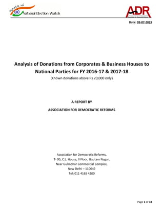 Page 1 of 33
Date: 09-07-2019
Analysis of Donations from Corporates & Business Houses to
National Parties for FY 2016-17 & 2017-18
(Known donations above Rs 20,000 only)
A REPORT BY
ASSOCIATION FOR DEMOCRATIC REFORMS
Association for Democratic Reforms,
T- 95, C.L. House, II Floor, Gautam Nagar,
Near Gulmohar Commercial Complex,
New Delhi – 110049
Tel: 011 4165 4200
 