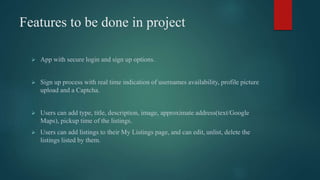 Features to be done in project
 App with secure login and sign up options.
 Sign up process with real time indication of usernames availability, profile picture
upload and a Captcha.
 Users can add type, title, description, image, approximate address(text/Google
Maps), pickup time of the listings.
 Users can add listings to their My Listings page, and can edit, unlist, delete the
listings listed by them.
 