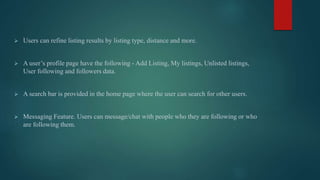  Users can refine listing results by listing type, distance and more.
 A user’s profile page have the following - Add Listing, My listings, Unlisted listings,
User following and followers data.
 A search bar is provided in the home page where the user can search for other users.
 Messaging Feature. Users can message/chat with people who they are following or who
are following them.
 