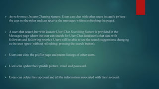  Asynchronous Instant Chatting feature. Users can chat with other users instantly (where
the user on the other end can receive the messages without refreshing the page).
 A user-chat search bar with Instant User-Chat Searching feature is provided in the
Messages page where the user can search for User-Chat data(user's chat data with
followers and following people). Users will be able to see the search suggestions changing
as the user types (without refreshing/ pressing the search button).
 Users can view the profile page and recent listings of other users.
 Users can update their profile picture, email and password.
 Users can delete their account and all the information associated with their account.
 
