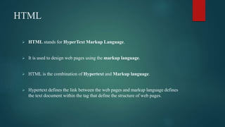 HTML
 HTML stands for HyperText Markup Language.
 It is used to design web pages using the markup language.
 HTML is the combination of Hypertext and Markup language.
 Hypertext defines the link between the web pages and markup language defines
the text document within the tag that define the structure of web pages.
 