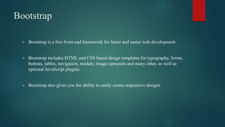 Bootstrap
 Bootstrap is a free front-end framework for faster and easier web development
 Bootstrap includes HTML and CSS based design templates for typography, forms,
buttons, tables, navigation, modals, image carousels and many other, as well as
optional JavaScript plugins
 Bootstrap also gives you the ability to easily create responsive designs
 