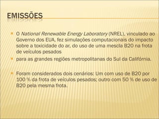 O  National Renewable Energy Laboratory  (NREL), vinculado ao Governo dos EUA, fez simulações computacionais do impacto sobre a toxicidade do ar, do uso de uma mescla B20 na frota de veículos pesados para as grandes regiões metropolitanas do Sul da Califórnia. Foram considerados dois cenários: Um com uso de B20 por  100 % da frota de veículos pesados; outro com 50 % de uso de B20 pela mesma frota. 