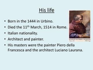 His life
• Born in the 1444 in Urbino.
• Died the 11th March, 1514 in Rome.
• Italian nationality.
• Architect and painter.
• His masters were the painter Piero della
Francesca and the architect Luciano Laurana.