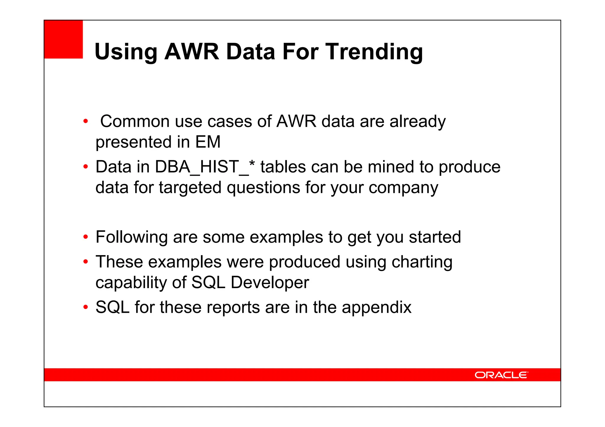 Using AWR Data For Trending
• Common use cases of AWR data are already
presented in EM
• Data in DBA_HIST_* tables can be mined to produce
data for targeted questions for your company
• Following are some examples to get you started
• These examples were produced using charting
capability of SQL Developer
• SQL for these reports are in the appendix
 