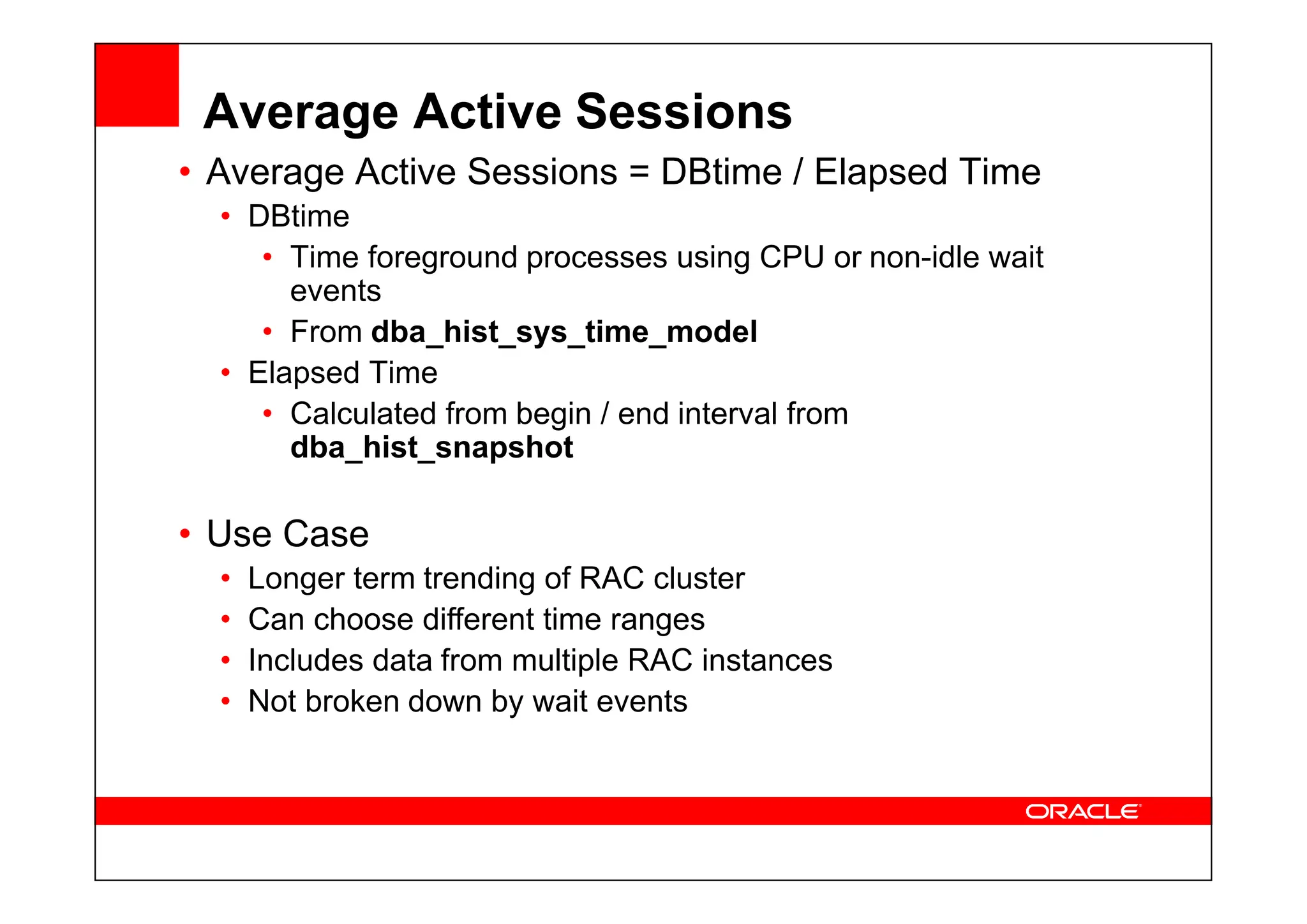 Average Active Sessions
• Average Active Sessions = DBtime / Elapsed Time
• DBtime
• Time foreground processes using CPU or non-idle wait
events
• From dba_hist_sys_time_model
• Elapsed Time
• Calculated from begin / end interval from
dba_hist_snapshot
dba_hist_snapshot
• Use Case
• Longer term trending of RAC cluster
• Can choose different time ranges
• Includes data from multiple RAC instances
• Not broken down by wait events
 