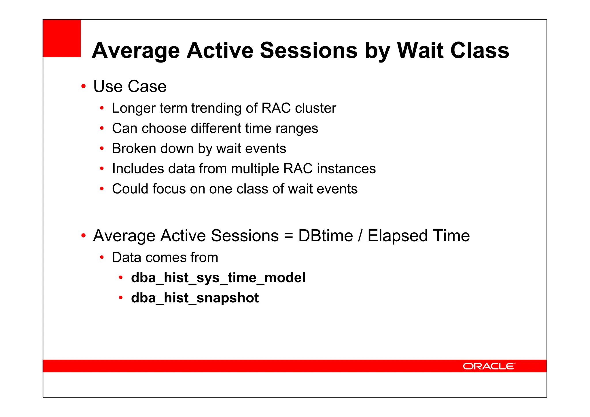 Average Active Sessions by Wait Class
• Use Case
• Longer term trending of RAC cluster
• Can choose different time ranges
• Broken down by wait events
• Includes data from multiple RAC instances
• Could focus on one class of wait events
• Average Active Sessions = DBtime / Elapsed Time
• Data comes from
• dba_hist_sys_time_model
• dba_hist_snapshot
 