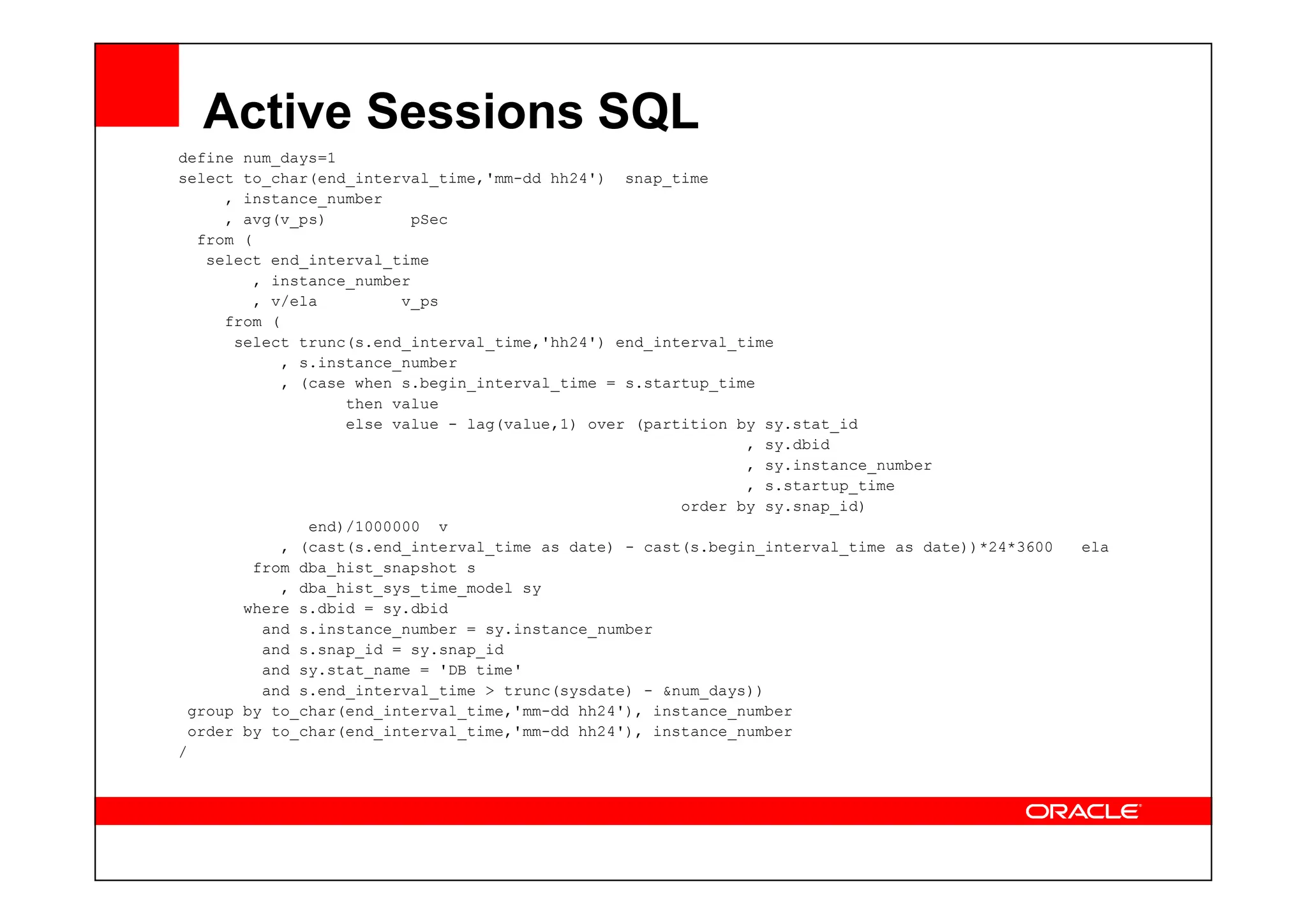 Active Sessions SQL
define num_days=1
select to_char(end_interval_time,'mm-dd hh24') snap_time
, instance_number
, avg(v_ps) pSec
from (
select end_interval_time
, instance_number
, v/ela v_ps
from (
select trunc(s.end_interval_time,'hh24') end_interval_time
, s.instance_number
, (case when s.begin_interval_time = s.startup_time
then value
else value - lag(value,1) over (partition by sy.stat_id
, sy.dbid
, sy.instance_number
, sy.instance_number
, s.startup_time
order by sy.snap_id)
end)/1000000 v
, (cast(s.end_interval_time as date) - cast(s.begin_interval_time as date))*24*3600 ela
from dba_hist_snapshot s
, dba_hist_sys_time_model sy
where s.dbid = sy.dbid
and s.instance_number = sy.instance_number
and s.snap_id = sy.snap_id
and sy.stat_name = 'DB time'
and s.end_interval_time > trunc(sysdate) - &num_days))
group by to_char(end_interval_time,'mm-dd hh24'), instance_number
order by to_char(end_interval_time,'mm-dd hh24'), instance_number
/
 