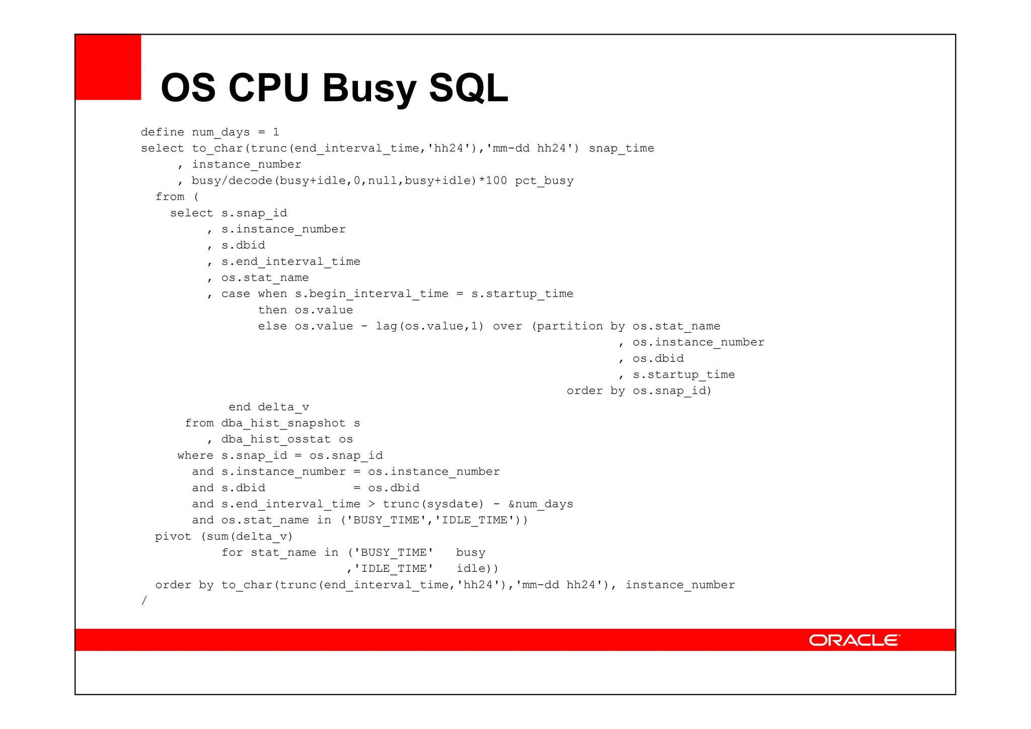 OS CPU Busy SQL
define num_days = 1
select to_char(trunc(end_interval_time,'hh24'),'mm-dd hh24') snap_time
, instance_number
, busy/decode(busy+idle,0,null,busy+idle)*100 pct_busy
from (
select s.snap_id
, s.instance_number
, s.dbid
, s.end_interval_time
, os.stat_name
, case when s.begin_interval_time = s.startup_time
then os.value
else os.value - lag(os.value,1) over (partition by os.stat_name
, os.instance_number
, os.dbid
, os.dbid
, s.startup_time
order by os.snap_id)
end delta_v
from dba_hist_snapshot s
, dba_hist_osstat os
where s.snap_id = os.snap_id
and s.instance_number = os.instance_number
and s.dbid = os.dbid
and s.end_interval_time > trunc(sysdate) - &num_days
and os.stat_name in ('BUSY_TIME','IDLE_TIME'))
pivot (sum(delta_v)
for stat_name in ('BUSY_TIME' busy
,'IDLE_TIME' idle))
order by to_char(trunc(end_interval_time,'hh24'),'mm-dd hh24'), instance_number
/
 