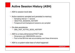 Active Session History (ASH)
• ASH is session level data
• Active sessions sampled and persisted in-memory
• Sampling interval = 1 second
• V$ACTIVE_SESSION_HISTORY
• Foreground and background sessions are sampled
• On-disk persistence
• On-disk persistence
• DBA_HIST_ACTIVE_SESS_HISTORY
• ASH is a many-dimensional FACT table
• Dimensions are V$SESSION columns
• Fact is that DB time was accumulating over these dimensions
• ASH is a system-wide trace of what happened
 