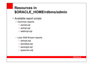 Resources in
$ORACLE_HOME/rdbms/admin
• Available report scripts
• Common reports
• awrrpt.sql
• ashrpt.sql
• addmrpt.sql
• Less Well Known reports
• ashrpti.sql
• awrddrpt.sql
• awrsqrpt.sql
• spawrrac.sql
 