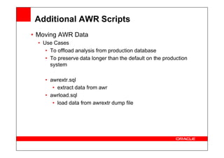Additional AWR Scripts
• Moving AWR Data
• Use Cases
• To offload analysis from production database
• To preserve data longer than the default on the production
system
• awrextr.sql
• awrextr.sql
• extract data from awr
• awrload.sql
• load data from awrextr dump file
 