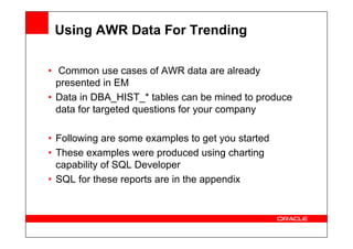 Using AWR Data For Trending
• Common use cases of AWR data are already
presented in EM
• Data in DBA_HIST_* tables can be mined to produce
data for targeted questions for your company
• Following are some examples to get you started
• These examples were produced using charting
capability of SQL Developer
• SQL for these reports are in the appendix
 