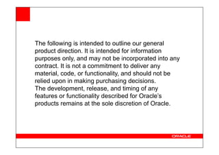 The following is intended to outline our general
product direction. It is intended for information
purposes only, and may not be incorporated into any
contract. It is not a commitment to deliver any
material, code, or functionality, and should not be
relied upon in making purchasing decisions.
relied upon in making purchasing decisions.
The development, release, and timing of any
features or functionality described for Oracle’s
products remains at the sole discretion of Oracle.
 
