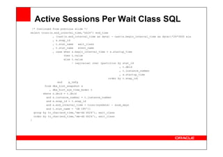 Active Sessions Per Wait Class SQL
/* Continued from previous slide */
select trunc(s.end_interval_time,'hh24') end_time
, (cast(s.end_interval_time as date) - cast(s.begin_interval_time as date))*24*3600 ela
, s.snap_id
, t.stat_name wait_class
, t.stat_name event_name
, case when s.begin_interval_time = s.startup_time
then t.value
else t.value
- lag(value) over (partition by stat_id
, t.dbid
, t.instance_number
, s.startup_time
order by t.snap_id)
order by t.snap_id)
end p_tmfg
from dba_hist_snapshot s
, dba_hist_sys_time_model t
where s.dbid = t.dbid
and s.instance_number = t.instance_number
and s.snap_id = t.snap_id
and s.end_interval_time > trunc(sysdate) - &num_days
and t.stat_name = 'DB CPU'))
group by to_char(end_time,'mm-dd hh24'), wait_class
order by to_char(end_time,'mm-dd hh24'), wait_class
/
 