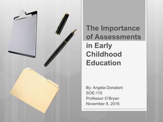 The Importance
of Assessments
in Early
Childhood
Education
By: Angela Donatoni
SOE:115
Professor O’Bryan
November 8, 2016
 