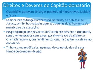 Direitos e Deveres do Capitão-donatário 
 Os capitães gozavam de largos poderes administrativos, judiciais 
e fiscais. 
 Cabiam-lhes as funções concessão de terras, de defesa e de 
Justiça, sendo-lhes vedadas apenas as penas de talhamento de 
membros e de execução. 
 Respondiam pelos seus actos directamente perante o Donatário, 
sendo remunerados com parte, geralmente 10% do dízimo, a 
chamada redízima, dos rendimentos que, na Capitania, cabiam ao 
donatário. 
 Tinham o monopólio dos moinhos, do comércio do sal e dos 
fornos de cozedura de pão. 
 