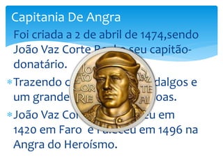 Capitania De Angra 
Foi criada a 2 de abril de 1474,sendo 
João Vaz Corte Real o seu capitão-donatário. 
Trazendo consigo muitos fidalgos e 
um grande numero de pessoas. 
João Vaz Corte Real nasceu em 
1420 em Faro e Faleceu em 1496 na 
Angra do Heroísmo. 
 