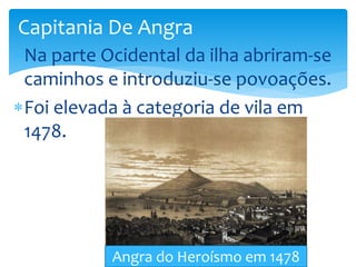 Capitania De Angra 
Na parte Ocidental da ilha abriram-se 
caminhos e introduziu-se povoações. 
Foi elevada à categoria de vila em 
1478. 
Angra do Heroísmo em 1478 
 