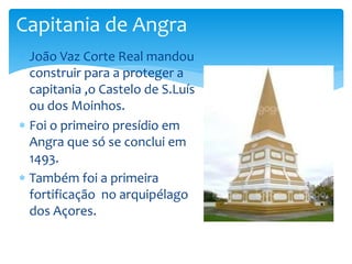 Capitania de Angra 
 João Vaz Corte Real mandou 
construir para a proteger a 
capitania ,o Castelo de S.Luís 
ou dos Moinhos. 
 Foi o primeiro presídio em 
Angra que só se conclui em 
1493. 
 Também foi a primeira 
fortificação no arquipélago 
dos Açores. 
 