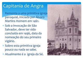Capitania de Angra 
 Remonta a uma primitiva igreja 
paroquial, iniciada por Álvaro 
Martins Homem em 1461. 
 Sob a invocação de São 
Salvador, deve ter sido 
concluída em 1496, data da 
nomeação do seu primeiro 
vigário. 
 Sobre esta primitiva igreja 
pouco ou nada se sabe. 
 Atualmente é a igreja da Sé. 
 