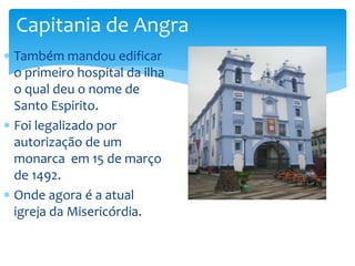 Capitania de Angra 
 Também mandou edificar 
o primeiro hospital da ilha 
o qual deu o nome de 
Santo Espirito. 
 Foi legalizado por 
autorização de um 
monarca em 15 de março 
de 1492. 
 Onde agora é a atual 
igreja da Misericórdia. 
 
