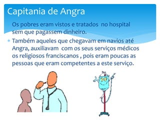 Capitania de Angra 
 Os pobres eram vistos e tratados no hospital 
sem que pagassem dinheiro. 
 Também aqueles que chegavam em navios até 
Angra, auxiliavam com os seus serviços médicos 
os religiosos franciscanos , pois eram poucas as 
pessoas que eram competentes a este serviço. 
 
