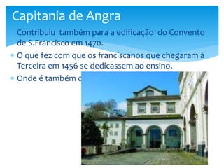 Capitania de Angra 
 Contribuiu também para a edificação do Convento 
de S.Francisco em 1470. 
 O que fez com que os franciscanos que chegaram à 
Terceira em 1456 se dedicassem ao ensino. 
 Onde é também o museu de Angra do Heroísmo. 
 