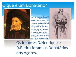 O que é um Donatário? 
 Donatário era título que na organização colonial 
portuguesa é dado à pessoa a quem era concedida a 
donataria de um determinado território, numa 
concepção tardo-feudal que implicava que o poder do rei 
era delegado nessa pessoa, que, a troco do pagamento 
de determinadas imposições, recebia o encargo de 
administrar esse território, procurando a sua colonização 
e o aproveitamento dos seus recursos. 
Os Infantes D.Henrique e 
D.Pedro foram os Donatários 
dos Açores. 
 