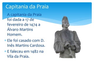 Capitania da Praia 
 A capitania da Praia 
foi dada a 17 de 
fevereiro de 1474 a 
Álvaro Martins 
Homem. 
 Ele foi casado com D. 
Inês Martins Cardosa. 
 E faleceu em 1482 na 
Vila da Praia. 
 