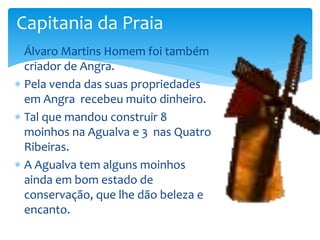 Capitania da Praia 
 Álvaro Martins Homem foi também 
criador de Angra. 
 Pela venda das suas propriedades 
em Angra recebeu muito dinheiro. 
 Tal que mandou construir 8 
moinhos na Agualva e 3 nas Quatro 
Ribeiras. 
 A Agualva tem alguns moinhos 
ainda em bom estado de 
conservação, que lhe dão beleza e 
encanto. 
 