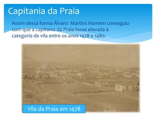 Capitania da Praia 
 Assim dessa forma Álvaro Martins Homem conseguiu 
com que a capitania da Praia fosse elevada à 
categoria de vila entre os anos 1478 e 1480. 
Vila da Praia em 1478 
 