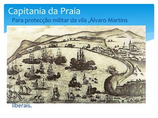 Capitania da Praia 
 Para protecção militar da vila ,Álvaro Martins 
Homem mandou construir uma muralha que 
com o passar do tempo rodeou a baia com 
alguns redutos(abrigos). 
 Para se protegerem de qualquer invasão de 
inimigos e piratas. 
 Como foi o caso da Batalha da Praia da Vitória 
em 11 de agosto de 1829, em que a baia foi um 
local importante . 
 A guerra foi entre D.Miguel(Absolutistas) e 
D.MariaII(Liberais) em que a vitória foi para os 
liberais. 
 
