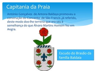 Capitania da Praia 
 António Gonçalves de Antona Baldaya promoveu a 
construção do Convento de São Francis ,já referido, 
deste modo doo-lhe terreno que era seu à 
semelhança do que Álvaro Martins Homem fez em 
Angra. 
Escudo do Brasão da 
família Baldaia 
 