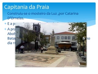 Capitania da Praia 
 Construiu-se o mosteiro da Luz ,por Catarina 
D’Ornelas. 
 E a praça Francisco Ornelas da Camara. 
 A praça inclui uma estátua da autoria de Abraam 
Abohobot inaugurada no dia do 1.º centenário da 
Batalha da Praia da Vitória, combate naval ferido no 
dia 11 de agosto de 1829. 
 