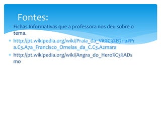 Fontes: 
 Fichas Informativas que a professora nos deu sobre o 
tema. 
 http://pt.wikipedia.org/wiki/Praia_da_Vit%C3%B3ria#Pr 
a.C3.A7a_Francisco_Ornelas_da_C.C3.A2mara 
 http://pt.wikipedia.org/wiki/Angra_do_Hero%C3%ADs 
mo 
 