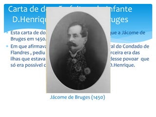 Carta de doação feita pelo Infante 
D.Henrique a Jácome de Bruges 
 Esta carta de doação foi pelo Infante D.Henrique a Jácome de 
Bruges em 1450. 
 Em que afirmava que Jácome de Bruges natural do Condado de 
Flandres , pediu ao Infante que como a ilha Terceira era das 
ilhas que estava desabitada para que ele a pudesse povoar que 
só era possível com a autorização do Infante D.Henrique. 
Jácome de Bruges (1450) 
 