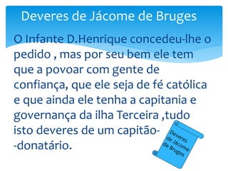 Deveres de Jácome de Bruges 
O Infante D.Henrique concedeu-lhe o 
pedido , mas por seu bem ele tem 
que a povoar com gente de 
confiança, que ele seja de fé católica 
e que ainda ele tenha a capitania e 
governança da ilha Terceira ,tudo 
isto deveres de um capitão- 
-donatário. 
 