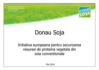 Donau Soja
Initiativa europeana pentru securizarea
resursei de proteina vegetala din
soia conventionala
Mai 2014
 