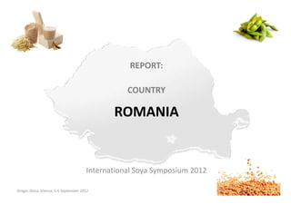 REPORT:

                                                COUNTRY

                                            ROMANIA


                                     International Soya Symposium 2012

Dragos Dima, Vienna, 5-6 September 2012                                  International Soya Symposium 2012
 
