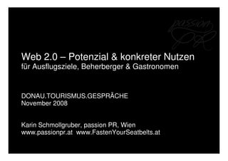 Web 2.0 – Potenzial & konkreter Nutzen
für Ausflugsziele, Beherberger & Gastronomen


DONAU.TOURISMUS.GESPRÄCHE
November 2008


Karin Schmollgruber, passion PR, Wien
www.passionpr.at www.FastenYourSeatbelts.at
 