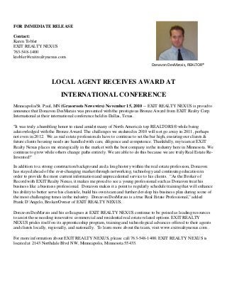 FOR IMMEDIATE RELEASE
Contact:
Karen Tobler
EXIT REALTY NEXUS
763-548-1400
ktobler@exitrealtynexus.com
LOCAL AGENT RECEIVES AWARD AT
INTERNATIONAL CONFERENCE
Minneapolis/St. Paul, MN (Grassroots Newswire) November 15, 2010 -- EXIT REALTY NEXUS is proud to
announce that Donavon DesMarais was presented with the prestigious Bronze Award from EXIT Realty Corp
International at their international conference held in Dallas, Texas.
"It was truly a humbling honor to stand amidst many of North America's top REALTORS® while being
acknowledged with the Bronze Award. The challenges we endured in 2010 will not go away in 2011, perhaps
not even in 2012. We as real estate professionals have to continue to set the bar high, ensuring our clients &
future clients housing needs are handled with care, diligence and competence. Thankfully, my team at EXIT
Realty Nexus places me strategically in the market with the best company in the industry here in Minnesota. We
continue to grow while others change paths entirely. We are able to do this because we are truly Real Estate Re-
Invented!"
In addition to a strong construction background and a long history within the real estate profession, Donavon
has stayed ahead of the ever-changing market through networking, technology and continuing education in
order to provide the most current information and unprecedented service to his clients. “As the Broker of
Record with EXIT Realty Nexus, it makes me proud to see a young professional such as Donavon treat his
business like a business professional. Donavon makes it a point to regularly schedule training that will enhance
his ability to better serve his clientele, build his own team and further develop his business plan during some of
the most challenging times in the industry. Donavon DesMarais is a true Real Estate Professional,” added
Frank D’Angelo, Broker/Owner of EXIT REALTY NEXUS.
Donavon DesMarais and his colleagues at EXIT REALTY NEXUS continue to be poised as leading resources
to assist those needing innovative commercial and residential real estate related options. EXIT REALTY
NEXUS prides itself on its apprenticeship program, training and technological advances offered to their agents
and clients locally, regionally, and nationally. To learn more about the team, visit www.exitrealtynexus.com .
For more information about EXIT REALTY NEXUS, please call 763-548-1400. EXIT REALTY NEXUS is
located at 2143 Northdale Blvd NW, Minneapolis, Minnesota 55433.
Donavon DesMarais, REALTOR®
 