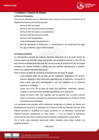 1.3 NORMAS Y CARGAS DE DISEÑO
a) Normas Empleadas
Las normas utilizadas para la elaboración de la tesis son la que se encuentran en el
Reglamento Nacional de Construcciones:
- Norma E-020 de Cargas
- Norma E-030 de Diseño Sismorresistente
- Norma E-050 de Suelos y Cimentaciones
- Norma E-060 de Concreto Armado
- Norma E-070 de Albañilería
- Titulo III Requisitos Arquitectónicos
- Normas Sanitarias en Edificación, lo concerniente a las dotaciones de agua
fría, agua caliente y agua contra incendio.
b) Cargas de Diseño
La característica principal de cualquier elemento estructural es la de poder resistir de
manera segura las distintas cargas que pueden actuar sobre el durante su vida útil. De
esta manera el Reglamento Nacional de Construcciones en la Norma E-020 de Cargas
establece los valores mínimos a utilizar para las diversas solicitaciones y posterior
diseño de cualquier elemento estructural.
Para el diseño se debe de considerar principalmente tres tipos de cargas:
- Carga Muerta (CM): Es el peso de los materiales, dispositivos de servicio,
equipos, tabiques y otros elementos soportados por la estructura, incluyendo el
peso propio, que sean permanentes o con una variación en su magnitud
pequeña en el tiempo.
- Carga Viva (CV): Es el peso de todos los ocupantes, materiales, equipos,
muebles y otros elementos movibles soportados por la edificación.
- Carga de Sismo (CS): Son aquellas que se generan por la acción sísmica
sobre la estructura siguiendo los parámetros establecidos en la Norma E-030
de Diseño Sismorresistente
Los elementos estructurales serán diseñados empleando el método de Diseño por
Resistencia de acuerdo a lo estipulado en la Norma E-060 de Concreto Armado. Este
método consiste en amplificar las cargas actuantes en los elementos estructurales
mediante factores establecidos en esta norma, y a la vez reducir la resistencia
nominal de los elementos mediante factores también establecidos en esta norma.
Por lo tanto cada elemento estructural estará diseñado para poder cumplir con
siguiente relación:
ФRn≥ΣγiFi
4
 