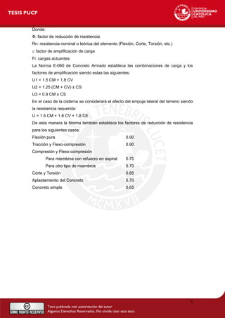 Donde:
Ф: factor de reducción de resistencia
Rn: resistencia nominal o teórica del elemento (Flexión, Corte, Torsión, etc.)
γ: factor de amplificación de carga
Fi: cargas actuantes
La Norma E-060 de Concreto Armado establece las combinaciones de carga y los
factores de amplificación siendo estas las siguientes:
U1 = 1.5 CM + 1.8 CV
U2 = 1.25 (CM + CV) ± CS
U3 = 0.9 CM ± CS
En el caso de la cisterna se considerará el efecto del empuje lateral del terreno siendo
la resistencia requerida:
U = 1.5 CM + 1.8 CV + 1.8 CE
De esta manera la Norma también establece los factores de reducción de resistencia
para los siguientes casos:
Flexión pura 0.90
Tracción y Flexo-compresión 0.90
Compresión y Flexo-compresión
Para miembros con refuerzo en espiral 0.75
Para otro tipo de miembros 0.70
Corte y Torsión 0.85
Aplastamiento del Concreto 0.70
Concreto simple 0.65
5
 
