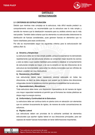 CAPITULO 2
ESTRUCTURACIÓN
2.1 CRITERIOS DE ESTRUCTURACIÓN
Debido que mientras mas compleja es la estructura, más difícil resulta predecir su
comportamiento sísmico, es recomendable que la estructura sea lo más simple y
sencilla de manera que la idealización necesaria para su análisis sísmico sea lo más
real posible. También debe evitarse que los elementos no estructurales distorsionen la
distribución de fuerzas consideradas, pues generan fuerzas en elementos que no
fueron diseñadas para esas condiciones.
Por ello es recomendable seguir los siguientes criterios para la estructuración del
edificio (Ref. 6):
a) Simetría y Simplicidad
La estructura debe ser lo mas simple posible, porque la experiencia ha demostrado
repetidamente que las estructuras simples se comportan mejor durante los sismos
y esto se debe a que nuestra habilidad para predecir e idealizar el comportamiento
de estructuras simples es mayor, a la vez la simetría en las dos direcciones de la
estructura es recomendable para evitar los efectos torsionales que son difíciles de
evaluar y pueden ser muy destructivos.
b) Resistencia y Ductilidad
Las estructuras deben tener resistencia sísmica adecuada en todas las
direcciones, es decir se debe asegurar que existan por lo menos dos direcciones
ortogonales donde la resistencia sísmica garantice la estabilidad de la estructura.
c) Hiperestáticidad y Monolitismo
Toda estructura debe tener una disposición hiperestática de tal manera de lograr
una mayor capacidad resistente al permitir que al formarse las rotulas plásticas se
disipe mejor la energía sísmica.
d) Uniformidad y Continuidad de la Estructura
La estructura debe ser continua tanto en planta como en elevación con elementos
que no cambien bruscamente de rigidez, de manera de evitar concentraciones de
esfuerzos.
e) Rigidez Lateral
Las estructuras deben ser provistas de la suficiente cantidad de elementos
estructurales que aporten rigidez lateral en sus direcciones principales, para ser
capaces de resistir fuerzas horizontales sin tener deformaciones importantes.
6
 
