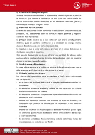 f) Existencia de Diafragmas Rígidos
Se debe considerar como hipótesis la existencia de una losa rígida en el plano de
la estructura, que permita la idealización de esta como una unidad donde las
fuerzas horizontales puedan distribuirse en los elementos verticales (placas y
columnas) de acuerdo a su rigidez lateral.
g) Elementos No Estructurales
En todas las estructuras existen elementos no estructurales tales como tabiques,
parapetos, etc., ocasionando sobre la estructura efectos positivos y negativos
siendo los más importantes:
El principal efecto positivo es el que colaboran aun mayor amortiguamiento
dinámico, pues al agrietarse contribuyen a la disipación de energía sísmica
aliviando de esta manera a los elementos resistentes.
Lo negativo es que al tomar esfuerzos no previstos en el cálculo distorsionan la
distribución supuesta de esfuerzos.
Otro aspecto desfavorable se da que al tener una cantidad de tabiques estos
pudiesen alterar modificar el centro de rigidez de la estructura y con ello ocasionar
efectos torsionales muy desfavorables.
h) Sub-Estructura o Cimentación
La regla básica respecto a la resistencia sísmica de la sub-estructura es que se
debe tener una acción integral de la misma durante el sismo.
i) El Diseño en Concreto Armado
Los criterios más importantes a tomar en cuenta en el diseño en concreto armado
son los siguientes:
- En el diseño por flexión se debe buscar la falla por tracción evitando la falla por
compresión
- En elementos sometidos a flexión y cortante dar más capacidad por cortante
buscando evitar la falla por cortante.
- En elementos sometidos a compresiones importantes confinar al concreto con
refuerzo de acero transversal.
- Diseñar los elementos continuos con cuantías de acero en tracción y en
compresión que permitan la redistribución de momentos y una adecuada
ductilidad.
- Diseñar las columnas con mayor capacidad de resistir momentos que las vigas,
de tal manera que las rotulas plásticas se formen en los extremos de las vigas
y no en las columnas.
- En elementos sometidos a flexocompresión y cortante (columnas y muros) dar
mas capacidad por cortante que por flexión.
7
 